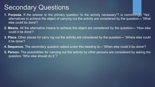 Secondary Questions
1. Purpose. If the answer to the primary question 'Is the activity necessary"? is convincingly 'Yes',
alternatives to achieve the object of carrying nut the activity are considered by the question— 'What
else could be done'?
2. Means. All the alternative means to achieve the object are considered by the question— 'How else
could it be done'?
3. Place. Other places for carry ing out the activity are considered by the question— 'Where else could
it be done'?
4. Sequence. The secondary question asked under this heading is— 'When else could it be clone'?
5. Person. The possibilities for carrying out the activity by other persons are considered by asking the
question- 'Who else should do it' ?
 