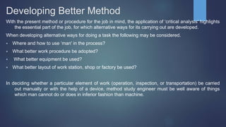 Developing Better Method
With the present method or procedure for the job in mind, the application of ‘critical analysis' highlights
the essential part of the job, for which alternative ways for its carrying out are developed.
When developing alternative ways for doing a task the following may be considered.
 Where and how to use ‘man' in the process?
 What better work procedure be adopted?
 What better equipment be used?
 What better layout of work station, shop or factory be used?
In deciding whether a particular element of work (operation, inspection, or transportation) be carried
out manually or with the help of a device, method study engineer must be well aware of things
which man cannot do or does in inferior fashion than machine.
 