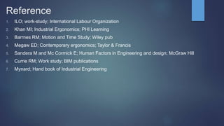 Reference
1. ILO; work-study; International Labour Organization
2. Khan MI; Industrial Ergonomics; PHI Learning
3. Barrnes RM; Motion and Time Study; Wiley pub
4. Megaw ED; Contemporary ergonomics; Taylor & Francis
5. Sandera M and Mc Cormick E; Human Factors in Engineering and design; McGraw Hill
6. Currie RM; Work study; BIM publications
7. Mynard; Hand book of Industrial Engineering
 