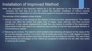 Installation of Improved Method
When the proposals of the improved method for a job are approved by the management of the
company, the next step is to put this method into practice. Installation of method requires
necessary prior preparation for which the active support of everyone concerned is very important.
The activities of the installation phase include:
1. Gaining acceptance of the change by the workers involved and their representatives. The method
change may affect the routine and paper work of wages, costs, planning, and even purchase
department. It may require displacement of staff from one section to another of the organisation.
Adjustments of this type need to be carried out very carefully so that the least possible hardship or
inconvenience is caused.
2. Retraining the workers. The extent to which workers need retraining will depend on the nature of the
job and the changes involved. It is much more for those jobs which have a high degree of manual
dexterity and where the workers have been doing the work by traditional methods. The use of films
demonstrating the advantages of new method as compared to traditional one are often very useful
in retraining the workers.
 