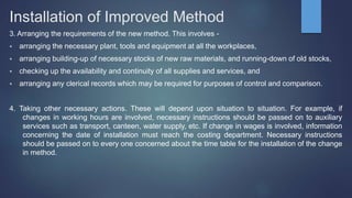 Installation of Improved Method
3. Arranging the requirements of the new method. This involves -
 arranging the necessary plant, tools and equipment at all the workplaces,
 arranging building-up of necessary stocks of new raw materials, and running-down of old stocks,
 checking up the availability and continuity of all supplies and services, and
 arranging any clerical records which may be required for purposes of control and comparison.
4. Taking other necessary actions. These will depend upon situation to situation. For example, if
changes in working hours are involved, necessary instructions should be passed on to auxiliary
services such as transport, canteen, water supply, etc. If change in wages is involved, information
concerning the date of installation must reach the costing department. Necessary instructions
should be passed on to every one concerned about the time table for the installation of the change
in method.
 