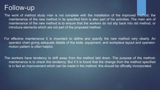 Follow-up
The work of method study man is not complete with the installation of the improved method; the
maintenance of the new method in its specified form is also part of his activities. The main aim of
maintenance of the new method is to ensure that the workers do not slip back into old method, or
introduce elements which are not part of the proposed method.
For effective maintenance it is important to define and specify the new method very clearly. An
operator chart giving adequate details of the tools, equipment, and workplace layout and operator-
motion pattern is often helpful.
The workers have tendency to drift away from the method laid down. The purpose of the method-
maintenance is to check this tendency. But if it is found that the change from the method specified
is in fact an improvement which can be made in the method, this should be officially incorporated.
 