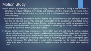 Motion Study
Motion study is a technique of analyzing the body motions employed in doing a task in order to
eliminate or reduce ineffective movements and facilitates effective movements. By using motion
study and the principles of motion economy the task is redesigned to be more effective and less
time consuming.
The Gilbreths pioneered the study of manual motions and developed basic laws of motion economy
that are still relevant today. They were also responsible for the development of detailed motion
picture studies, termed as Micro Motion Studies, which are extremely useful for analyzing highly
repetitive manual operations. With the improvement in technology, of course, video camera has
replaced the traditional motion picture film camera.
In a broad sense, motion study encompasses micro motion study and both have the same objective:
job simplification so that it is less fatiguing and less time consuming. While motion study involves a
simple visual analysis, micro motion study uses more expensive equipment. The two types of
studies may be compared to viewing a task under a magnifying glass versus viewing the same
under a microscope. The added detail revealed by the microscope may be needed in exceptional
cases when even a minute improvement in motions matters, i.e. on extremely short repetitive
tasks.
 