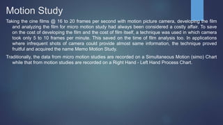 Motion Study
Taking the cine films @ 16 to 20 frames per second with motion picture camera, developing the film
and analyzing the film for micro motion study had always been considered a costly affair. To save
on the cost of developing the film and the cost of film itself, a technique was used in which camera
took only 5 to 10 frames per minute. This saved on the time of film analysis too. In applications
where infrequent shots of camera could provide almost same information, the technique proved
fruitful and acquired the name Memo Motion Study.
Traditionally, the data from micro motion studies are recorded on a Simultaneous Motion (simo) Chart
while that from motion studies are recorded on a Right Hand - Left Hand Process Chart.
 