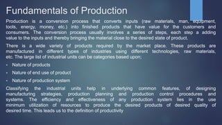 Fundamentals of Production
Production is a conversion process that converts inputs (raw materials, man, equipment,
tools, energy, money, etc.) into finished products that have value for the customers and
consumers. The conversion process usually involves a series of steps, each step a adding
value to the inputs and thereby bringing the material close to the desired state of product.
There is a wide variety of products required by the market place. These products are
manufactured in different types of industries using different technologies, raw materials,
etc. The large list of industrial units can be categories based upon;
 Nature of products
 Nature of end use of product
 Nature of production system
Classifying the industrial units help in underlying common features, of designing
manufacturing strategies, production planning and production control procedures and
systems. The efficiency and effectiveness of any production system lies in the use
minimum utilization of resources to produce the desired products of desired quality of
desired time. This leads us to the definition of productivity
 