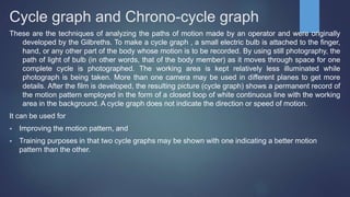Cycle graph and Chrono-cycle graph
These are the techniques of analyzing the paths of motion made by an operator and were originally
developed by the Gilbreths. To make a cycle graph , a small electric bulb is attached to the finger,
hand, or any other part of the body whose motion is to be recorded. By using still photography, the
path of light of bulb (in other words, that of the body member) as it moves through space for one
complete cycle is photographed. The working area is kept relatively less illuminated while
photograph is being taken. More than one camera may be used in different planes to get more
details. After the film is developed, the resulting picture (cycle graph) shows a permanent record of
the motion pattern employed in the form of a closed loop of white continuous line with the working
area in the background. A cycle graph does not indicate the direction or speed of motion.
It can be used for
 Improving the motion pattern, and
 Training purposes in that two cycle graphs may be shown with one indicating a better motion
pattern than the other.
 