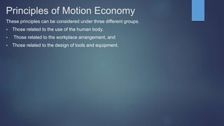 Principles of Motion Economy
These principles can be considered under three different groups.
 Those related to the use of the human body.
 Those related to the workplace arrangement, and
 Those related to the design of tools and equipment.
 