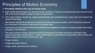 Principles of Motion Economy
1. Principles related to the use of human body
 Both hands should begin and end their basic divisions of activity simultaneously and should not be
idle at the same instant, except during the rest periods.
 The hand motions should be made symmetrically and simultaneously away from and toward the
centre of the body.
 Momentum should be employed to assist the worker wherever possible, and it should be reduced
to a minimum if it must be overcome by muscular effort.
 Continuous curved motions should be preferred to straight line motions involving sudden and sharp
changes in the direction.
 The least number of basic divisions should be employed and these should be confined to the
lowest practicable classifications. These classifications, summarized in ascending order of time and
fatigue expended in their performance, are:
 Finger motions
 Finger and wrist motions.
 Finger, wrist, and lower arm motions.
 