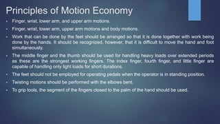 Principles of Motion Economy
 Finger, wrist, lower arm, and upper arm motions.
 Finger, wrist, lower arm, upper arm motions and body motions.
 Work that can be done by the feet should be arranged so that it is done together with work being
done by the hands. It should be recognized, however, that it is difficult to move the hand and foot
simultaneously.
 The middle finger and the thumb should be used for handling heavy loads over extended periods
as these are the strongest working fingers. The index finger, fourth finger, and little finger are
capable of handling only light loads for short durations.
 The feet should not be employed for operating pedals when the operator is in standing position.
 Twisting motions should be performed with the elbows bent.
 To grip tools, the segment of the fingers closed to the palm of the hand should be used.
 