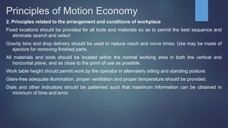 Principles of Motion Economy
2. Principles related to the arrangement and conditions of workplace
Fixed locations should be provided for all tools and materials so as to permit the best sequence and
eliminate search and select .
Gravity bins and drop delivery should be used to reduce reach and move times. Use may be made of
ejectors for removing finished parts.
All materials and tools should be located within the normal working area in both the vertical and
horizontal plane, and as close to the point of use as possible.
Work table height should permit work by the operator in alternately sitting and standing posture.
Glare-free adequate illumination, proper ventilation and proper temperature should be provided.
Dials and other indicators should be patterned such that maximum information can be obtained in
minimum of time and error.
 