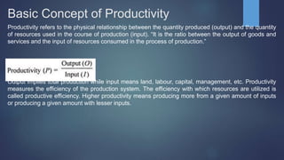 Basic Concept of Productivity
Productivity refers to the physical relationship between the quantity produced (output) and the quantity
of resources used in the course of production (input). “It is the ratio between the output of goods and
services and the input of resources consumed in the process of production.”
Output implies total production while input means land, labour, capital, management, etc. Productivity
measures the efficiency of the production system. The efficiency with which resources are utilized is
called productive efficiency. Higher productivity means producing more from a given amount of inputs
or producing a given amount with lesser inputs.
 
