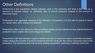 Other Definitions
Productivity is the quantitative relation between; what a firm produces and what a firm uses as a
resource to produce output, i.e. arithmetic ratio of amount produced (output) to the amount of
resources (input).
Productivity is an aggregate measure of the efficiency of production; it is the ratio of output to inputs
i.e. capital, labor, land, energy and materials.
Productivity refers to the efficiency of the production system and an indicator to; how well the factors of
production (land, capital, labor and energy) are utilized.
Productivity is the ratio between output of wealth and input of resources used in production processes.
Output means the quantity of products produced and the inputs are the various resources used in the
production. The resources used may be land, building, equipment, machinery, materials, labour etc.
 