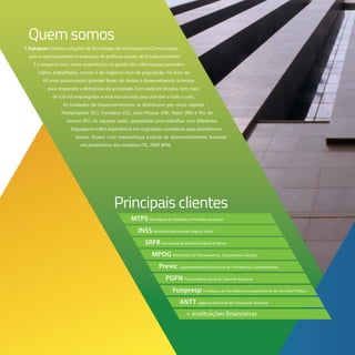 A Dataprev fornece soluções de Tecnologia da Informação e Comunicação
para o aprimoramento e execução de políticas sociais do Estado brasileiro.
É a empresa com maior experiência na gestão das informações previden-
ciárias, trabalhistas, sociais e de registros civis da população, há mais de
40 anos processando grandes bases de dados e desenvolvendo sistemas
para responder a demandas da sociedade. Com sede em Brasília, tem mais
de 3,8 mil empregados e está estruturada para atender a todo o país.
As Unidades de Desenvolvimento se distribuem por cinco capitais –
Florianópolis (SC), Fortaleza (CE), João Pessoa (PB), Natal (RN) e Rio de
Janeiro (RJ). As equipes estão preparadas para trabalhar com diferentes
linguagens e têm experiência em migrações complexas para plataformas
baixas. Atuam com metodologia própria de desenvolvimento, baseada
em parâmetros dos modelos ITIL, PMP, BPM.
Principais clientes
Quem somos
ANTT Agência Nacional de Transporte Terrestre
MTPS Ministério do Trabalho e Previdência Social
MPOG Ministério do Planejamento, Orçamento e Gestão
Funpresp Fundação de Previdência Complementar do Servidor Público
INSS Instituto Nacional do Seguro Social
Previc Superintendência Nacional de Previdência Complementar
SRFB Secretaria da Receita Federal do Brasil
PGFN Procuradoria-Geral da Fazenda Nacional
+ instituições financeiras
 
