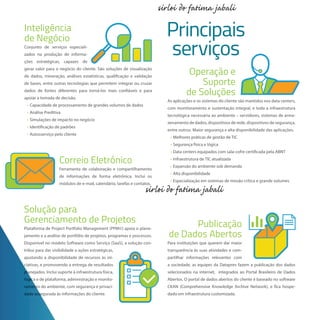 Inteligência
de Negócio
Conjunto de serviços especiali-
zados na produção de informa-
ções estratégicas, capazes de
gerar valor para o negócio do cliente. São soluções de visualização
de dados, mineração, análises estatísticas, qualificação e validação
de bases, entre outras tecnologias que permitem integrar ou cruzar
dados de fontes diferentes para torná-los mais confiáveis e para
apoiar a tomada de decisão.
• Capacidade de processamento de grandes volumes de dados
• Análise Preditiva
• Simulações de impacto no negócio
• Identificação de padrões
• Autosserviço pelo cliente
Principais
serviços
Operação e
Suporte
de Soluções
As aplicações e os sistemas do cliente são mantidos nos data centers,
com monitoramento e sustentação integral, e toda a infraestrutura
tecnológica necessária ao ambiente – servidores, sistemas de arma-
zenamento de dados, dispositivos de rede, dispositivos de segurança,
entre outros. Maior segurança e alta disponibilidade das aplicações.
• Melhores práticas de gestão de TIC
• Segurança física e lógica
• Data centers equipados com sala-cofre certificada pela ABNT
• Infraestrutura de TIC atualizada
• Expansão do ambiente sob demanda
• Alta disponibilidade
• Especialização em sistemas de missão crítica e grande volumes
Publicação
de Dados Abertos
Para instituições que querem dar maior
transparência às suas atividades e com-
partilhar informações relevantes com
a sociedade, as equipes da Dataprev fazem a publicação dos dados
selecionados na internet, integrados ao Portal Brasileiro de Dados
Abertos. O portal de dados abertos do cliente é baseado no software
CKAN (Comprehensive Knowledge Archive Network), e fica hospe-
dado em infraestrutura customizada.
Correio Eletrônico
Ferramenta de colaboração e compartilhamento
de informações de forma eletrônica. Inclui os
módulos de e-mail, calendário, tarefas e contatos.
Solução para
Gerenciamento de Projetos
Plataforma de Project Portfolio Management (PPM©) apoia o plane-
jamento e a análise de portfólio de projetos, programas e processos.
Disponível no modelo Software como Serviço (SaaS), a solução con-
tribui para dar visibilidade a ações estratégicas,
ajustando a disponibilidade de recursos às ini-
ciativas, e promovendo a entrega de resultadosciativas, e promovendo a entrega de resultados
planejados. Inclui suporte à infraestrutura física,planejados. Inclui suporte à infraestrutura física,
lógica e de plataforma, administração e monito-lógica e de plataforma, administração e monito-
ramento do ambiente, com segurança e privaci-ramento do ambiente, com segurança e privaci-
dade assegurada às informações do cliente.dade assegurada às informações do cliente.
 