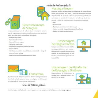 Desenvolvimento
de Soluções
As equipes de engenharia de software atuam em conjunto com ana-
listas de negócio para criar sistemas ou desenvolver novas funcionali-
dades, de acordo com as necessidades dos clientes.
	 •	Múltiplas linguagens
	 •	Especialização em Java
	 •	Desenvolvimento seguro
	 •	Aplicações responsivas
	 •	Experiência com grandes volumes de dados
	 •	Etapas de teste
	 •	Aderência aos padrões de usabilidade, acessibilidade e design do
governo federal (e-Mag)
	 •	Expertise em migrações para plataforma baixa
Hosting e Nuvem
Diferentes opções de capacidade computacional são oferecidas ao
cliente, para hospedar seus dados e aplicações. Asseguram a rápida
disponibilidade de servidores e demais equipamentos, podendo ser
contratados no conceito de Infraestrutura como Serviço (IaaS), deso-
nerando o cliente do investimento em infraestruturas complexas.
	 •	IaaS	
	 •	Escalabilidade
	 •	Rapidez no provisionamento dos recursos
	 •	Acesso remoto de alta qualidade, pela Infovia federal
	 •	Backup da área de armazenamento
Hospedagem
de Blogs e Portais
Solução que combina recursos de infra-
estrutura e de software para hosting e
publicação de conteúdo dos clientes na
internet em formato de blogs ou por-
tais. Inclui ferramenta de gestão de con-
teúdo (CMS).
Hospedagem de Plataforma
de Educação a Distância
Disponibilização de infraestrutura e
software para o serviço de Ensino a Dis-
tância (EaD) do cliente.
Consultoria
Os profissionais da Dataprev apoiam os clientes no diagnóstico e no
desenho de soluções para demandas tecnológicas. Também atuam
na implantação de novos sistemas ou processos.
Para informações detalhadas sobre os serviços, entre em contato pelo e-mail relacionamento@dataprev.gov.br
 