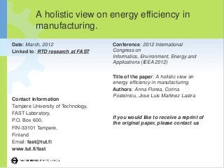 A holistic view on energy efficiency in
manufacturing.
Date: March, 2012
Linked to: RTD research at FAST
Contact information
Tampere University of Technology,
FAST Laboratory,
P.O. Box 600,
FIN-33101 Tampere,
Finland
Email: fast@tut.fi
www.tut.fi/fast
Conference: 2012 International
Congress on
Informatics, Environment, Energy and
Applications (IEEA 2012)
Title of the paper: A holistic view on
energy efficiency in manufacturing
Authors: Anna Florea, Corina
Postelnicu, Jose Luis Martinez Lastra
If you would like to receive a reprint of
the original paper, please contact us
 