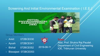 Screening And Initial Environmental Examination ( I.E.E.)
Group Members
• Ankit 072BCE030
• Ayush 072BCE041
• Bishal 072BCE052
• Biswajeet 072BCE053
Tutor:
Asst. Prof. Shukra Raj Paudel
Department of Civil Engineering
IOE, Tribhuvan University
2019-06-11
 