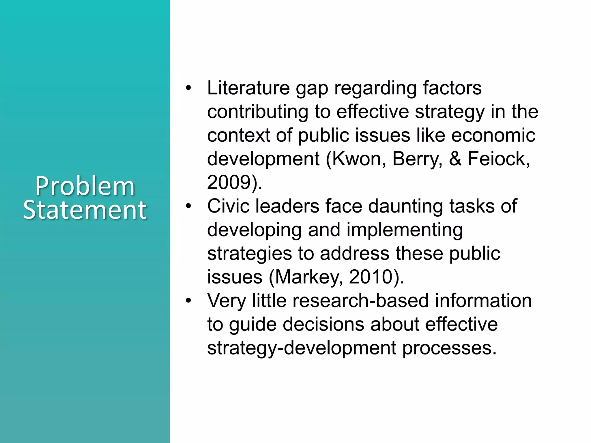 Better understand he nature of collaboration
Identify what stage your collaborations are in
Consider ways to move a collaborations to the next level
Problem
Statement
• Literature gap regarding factors
contributing to effective strategy in the
context of public issues like economic
development (Kwon, Berry, & Feiock,
2009).
• Civic leaders face daunting tasks of
developing and implementing
strategies to address these public
issues (Markey, 2010).
• Very little research-based information
to guide decisions about effective
strategy-development processes.
 