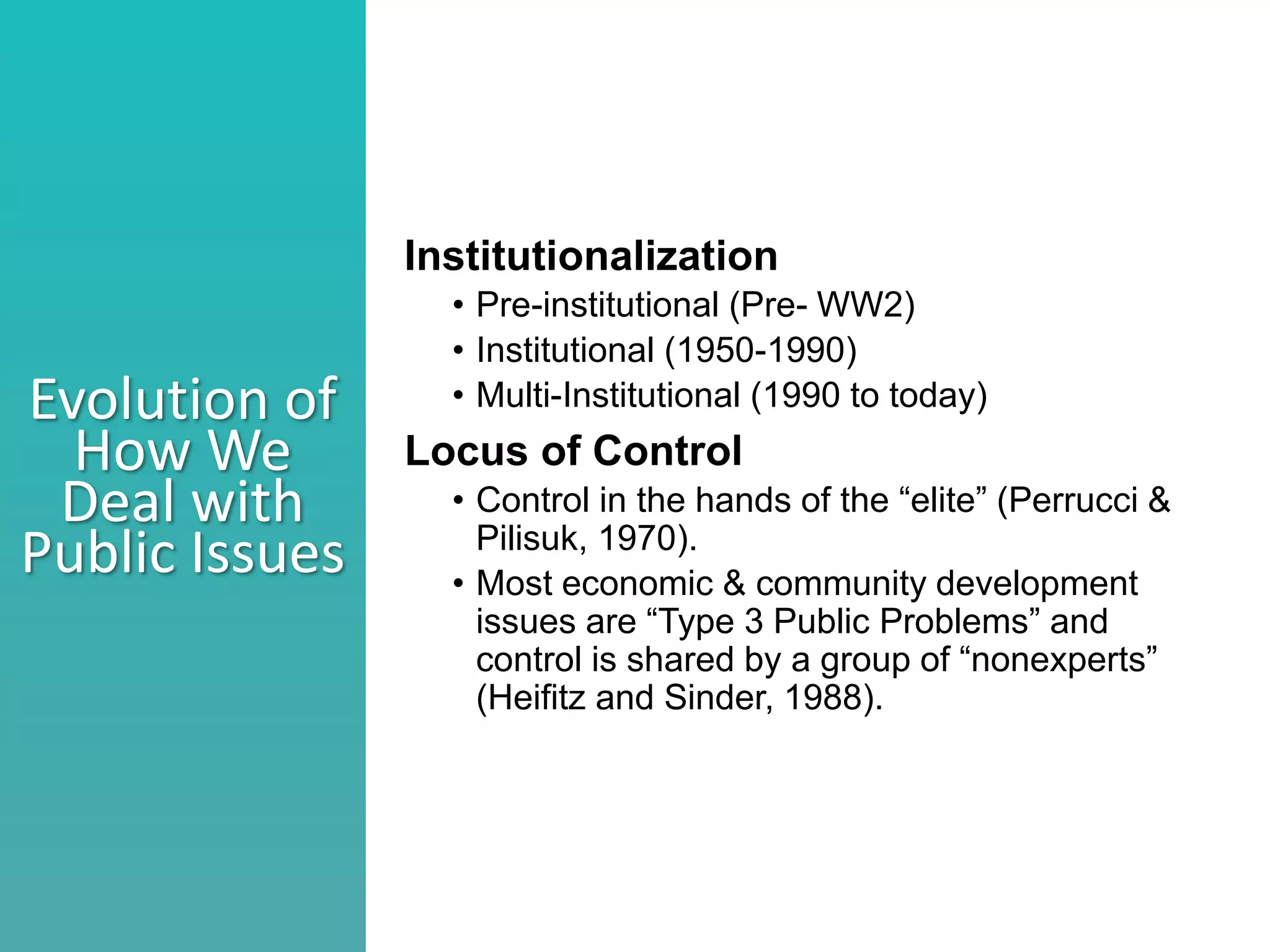 Better understand he nature of collaboration
Identify what stage your collaborations are in
Consider ways to move a collaborations to the next level
Evolution of
How We
Deal with
Public Issues
Institutionalization
• Pre-institutional (Pre- WW2)
• Institutional (1950-1990)
• Multi-Institutional (1990 to today)
Locus of Control
• Control in the hands of the “elite” (Perrucci &
Pilisuk, 1970).
• Most economic & community development
issues are “Type 3 Public Problems” and
control is shared by a group of “nonexperts”
(Heifitz and Sinder, 1988).
 