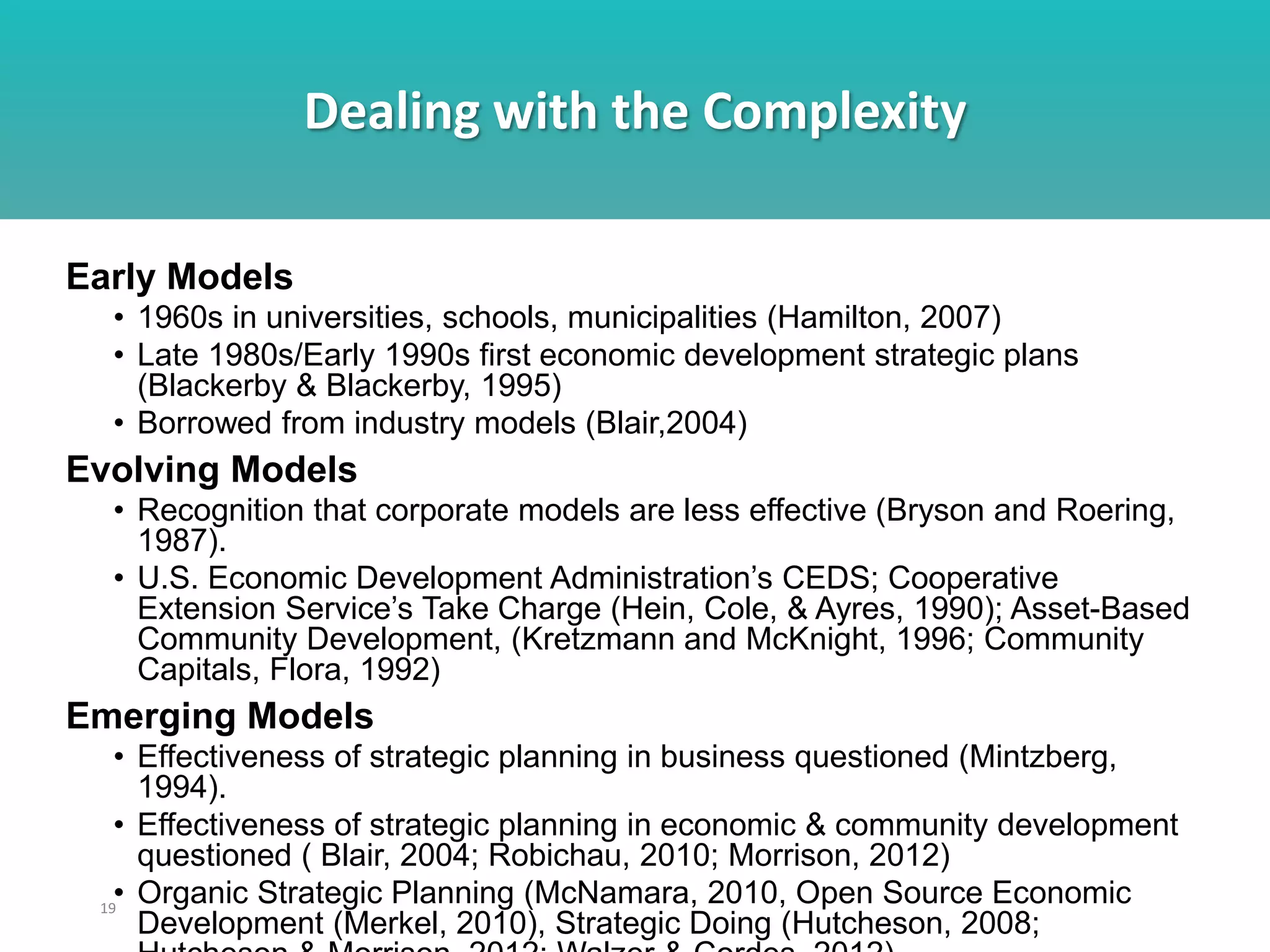 Dealing with the Complexity
19
Early Models
• 1960s in universities, schools, municipalities (Hamilton, 2007)
• Late 1980s/Early 1990s first economic development strategic plans
(Blackerby & Blackerby, 1995)
• Borrowed from industry models (Blair,2004)
Evolving Models
• Recognition that corporate models are less effective (Bryson and Roering,
1987).
• U.S. Economic Development Administration’s CEDS; Cooperative
Extension Service’s Take Charge (Hein, Cole, & Ayres, 1990); Asset-Based
Community Development, (Kretzmann and McKnight, 1996; Community
Capitals, Flora, 1992)
Emerging Models
• Effectiveness of strategic planning in business questioned (Mintzberg,
1994).
• Effectiveness of strategic planning in economic & community development
questioned ( Blair, 2004; Robichau, 2010; Morrison, 2012)
• Organic Strategic Planning (McNamara, 2010, Open Source Economic
Development (Merkel, 2010), Strategic Doing (Hutcheson, 2008;
 