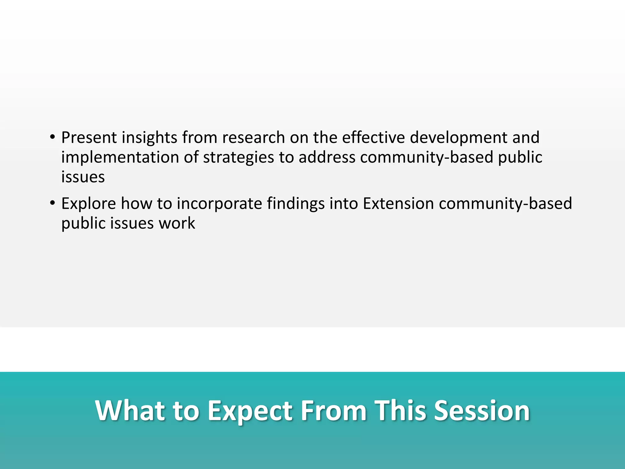 What to Expect From This Session
• Present insights from research on the effective development and
implementation of strategies to address community-based public
issues
• Explore how to incorporate findings into Extension community-based
public issues work
 