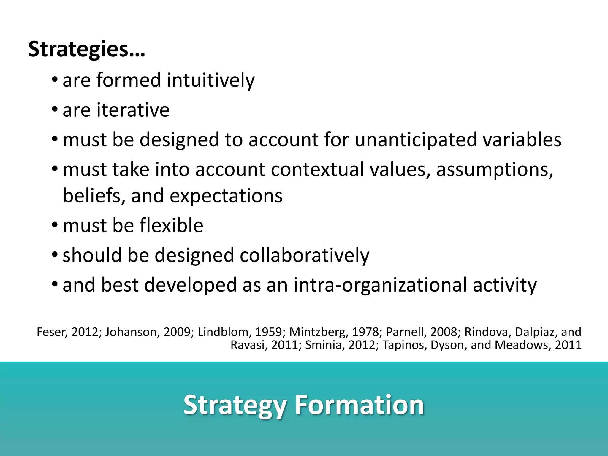 Strategy Formation
Strategies…
• are formed intuitively
• are iterative
• must be designed to account for unanticipated variables
• must take into account contextual values, assumptions,
beliefs, and expectations
• must be flexible
• should be designed collaboratively
• and best developed as an intra-organizational activity
Feser, 2012; Johanson, 2009; Lindblom, 1959; Mintzberg, 1978; Parnell, 2008; Rindova, Dalpiaz, and
Ravasi, 2011; Sminia, 2012; Tapinos, Dyson, and Meadows, 2011
 