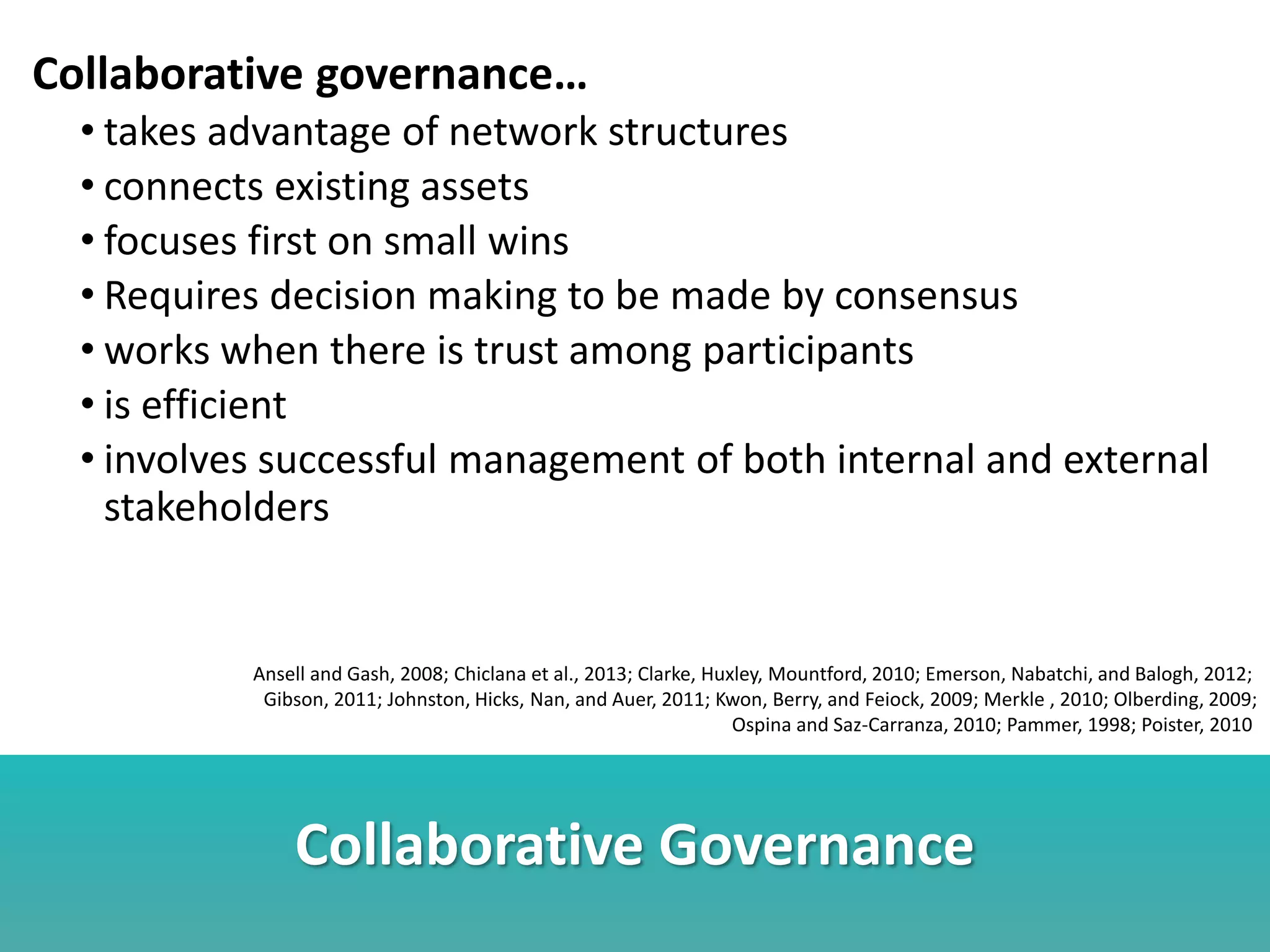 Collaborative Governance
Collaborative governance…
• takes advantage of network structures
• connects existing assets
• focuses first on small wins
• Requires decision making to be made by consensus
• works when there is trust among participants
• is efficient
• involves successful management of both internal and external
stakeholders
Ansell and Gash, 2008; Chiclana et al., 2013; Clarke, Huxley, Mountford, 2010; Emerson, Nabatchi, and Balogh, 2012;
Gibson, 2011; Johnston, Hicks, Nan, and Auer, 2011; Kwon, Berry, and Feiock, 2009; Merkle , 2010; Olberding, 2009;
Ospina and Saz-Carranza, 2010; Pammer, 1998; Poister, 2010
 