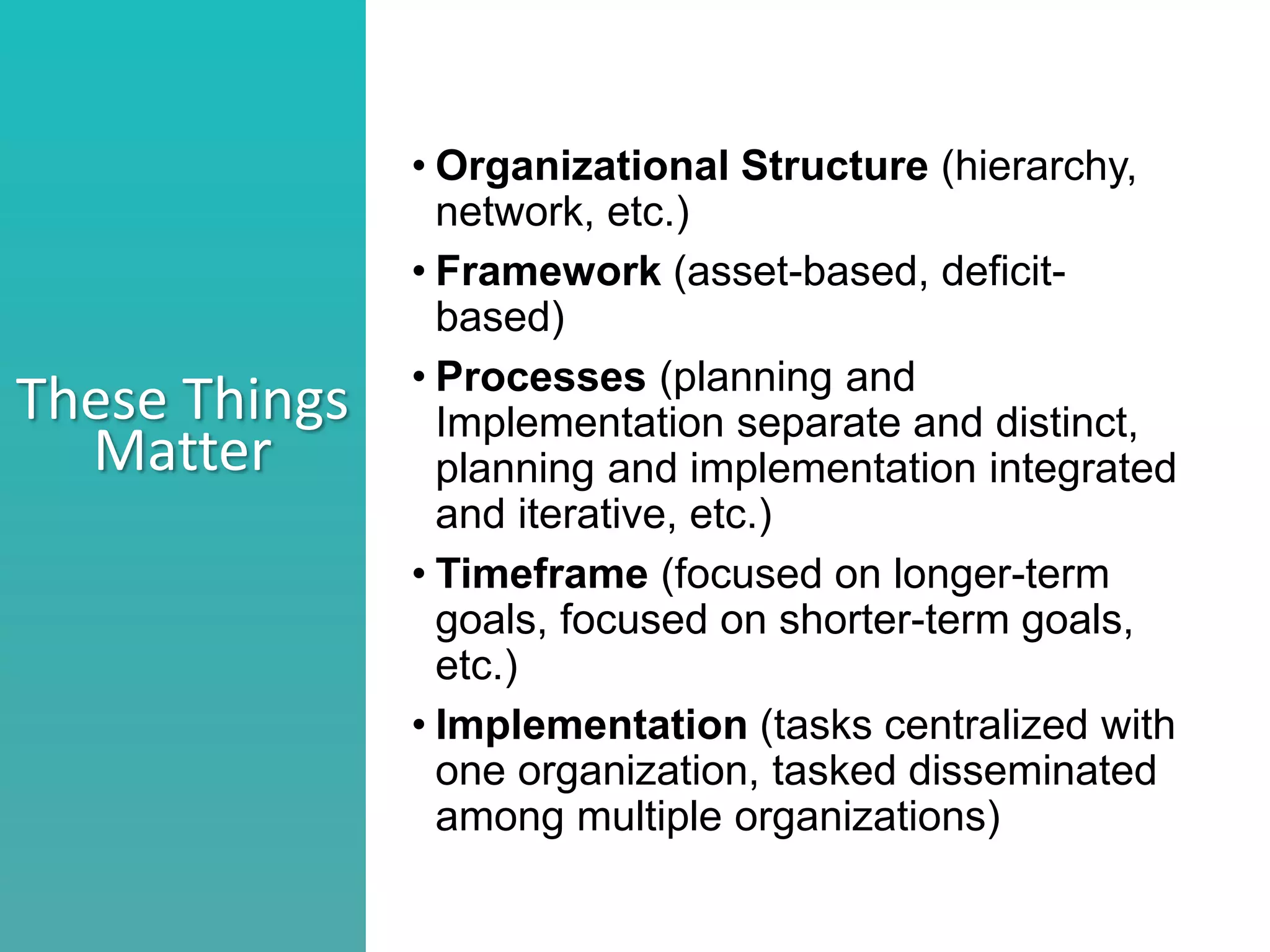 Better understand he nature of collaboration
Identify what stage your collaborations are in
Consider ways to move a collaborations to the next level
These Things
Matter
• Organizational Structure (hierarchy,
network, etc.)
• Framework (asset-based, deficit-
based)
• Processes (planning and
Implementation separate and distinct,
planning and implementation integrated
and iterative, etc.)
• Timeframe (focused on longer-term
goals, focused on shorter-term goals,
etc.)
• Implementation (tasks centralized with
one organization, tasked disseminated
among multiple organizations)
 