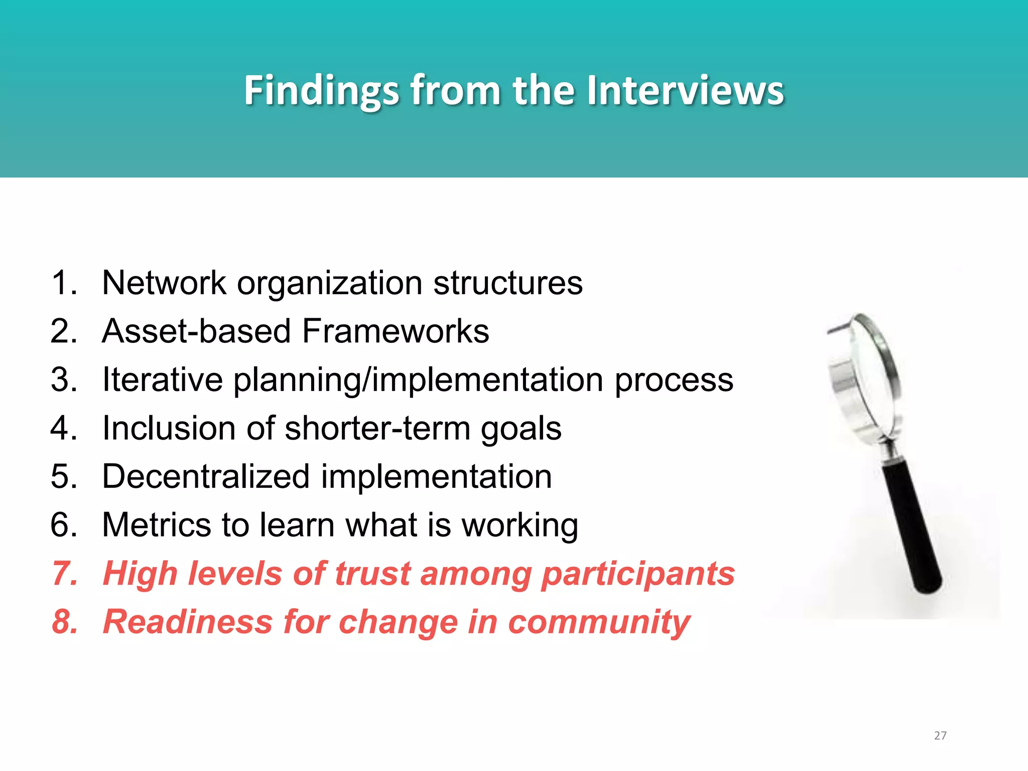 Findings from the Interviews
27
1. Network organization structures
2. Asset-based Frameworks
3. Iterative planning/implementation process
4. Inclusion of shorter-term goals
5. Decentralized implementation
6. Metrics to learn what is working
7. High levels of trust among participants
8. Readiness for change in community
 