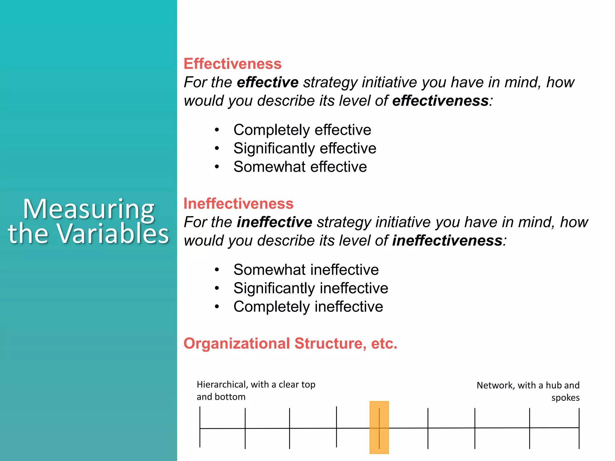 Effectiveness
For the effective strategy initiative you have in mind, how
would you describe its level of effectiveness:
• Completely effective
• Significantly effective
• Somewhat effective
Ineffectiveness
For the ineffective strategy initiative you have in mind, how
would you describe its level of ineffectiveness:
• Somewhat ineffective
• Significantly ineffective
• Completely ineffective
Organizational Structure, etc.
Measuring
the Variables
Hierarchical, with a clear top
and bottom
Network, with a hub and
spokes
 
