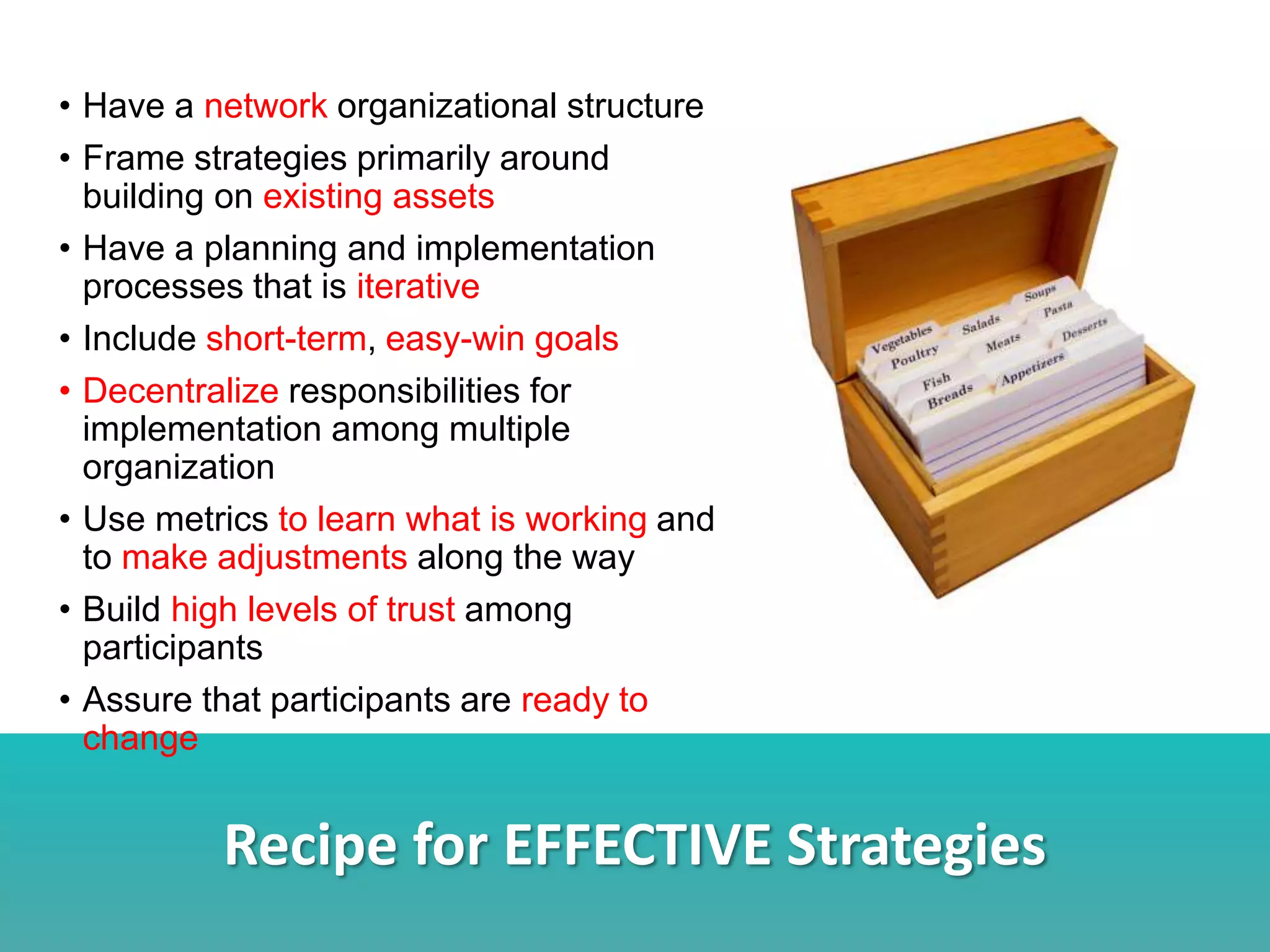 Recipe for EFFECTIVE Strategies
• Have a network organizational structure
• Frame strategies primarily around
building on existing assets
• Have a planning and implementation
processes that is iterative
• Include short-term, easy-win goals
• Decentralize responsibilities for
implementation among multiple
organization
• Use metrics to learn what is working and
to make adjustments along the way
• Build high levels of trust among
participants
• Assure that participants are ready to
change
 