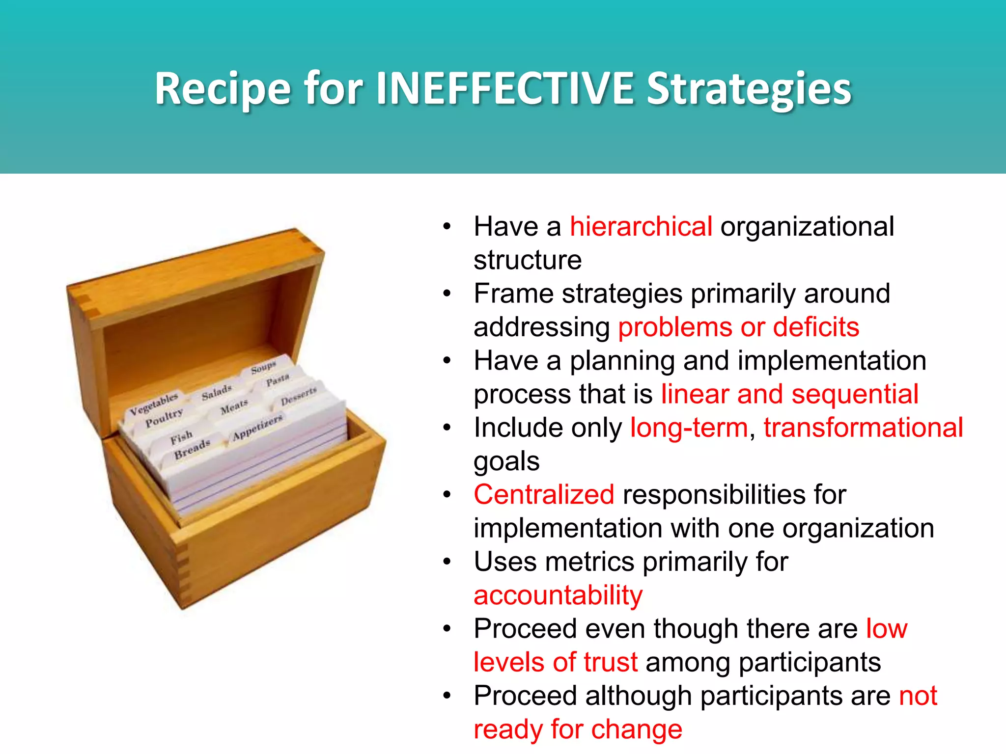 Recipe for INEFFECTIVE Strategies
• Have a hierarchical organizational
structure
• Frame strategies primarily around
addressing problems or deficits
• Have a planning and implementation
process that is linear and sequential
• Include only long-term, transformational
goals
• Centralized responsibilities for
implementation with one organization
• Uses metrics primarily for
accountability
• Proceed even though there are low
levels of trust among participants
• Proceed although participants are not
ready for change
 