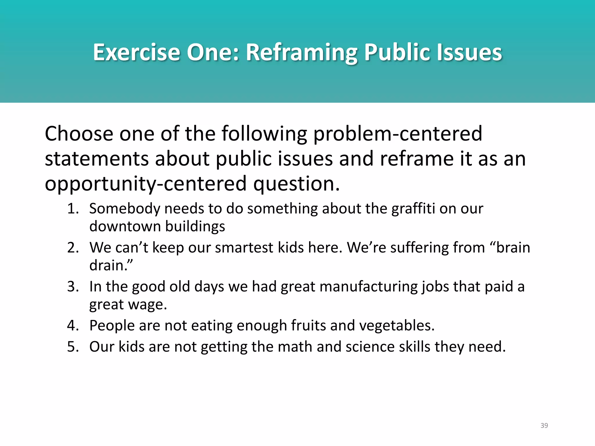 Exercise One: Reframing Public Issues
39
Choose one of the following problem-centered
statements about public issues and reframe it as an
opportunity-centered question.
1. Somebody needs to do something about the graffiti on our
downtown buildings
2. We can’t keep our smartest kids here. We’re suffering from “brain
drain.”
3. In the good old days we had great manufacturing jobs that paid a
great wage.
4. People are not eating enough fruits and vegetables.
5. Our kids are not getting the math and science skills they need.
 
