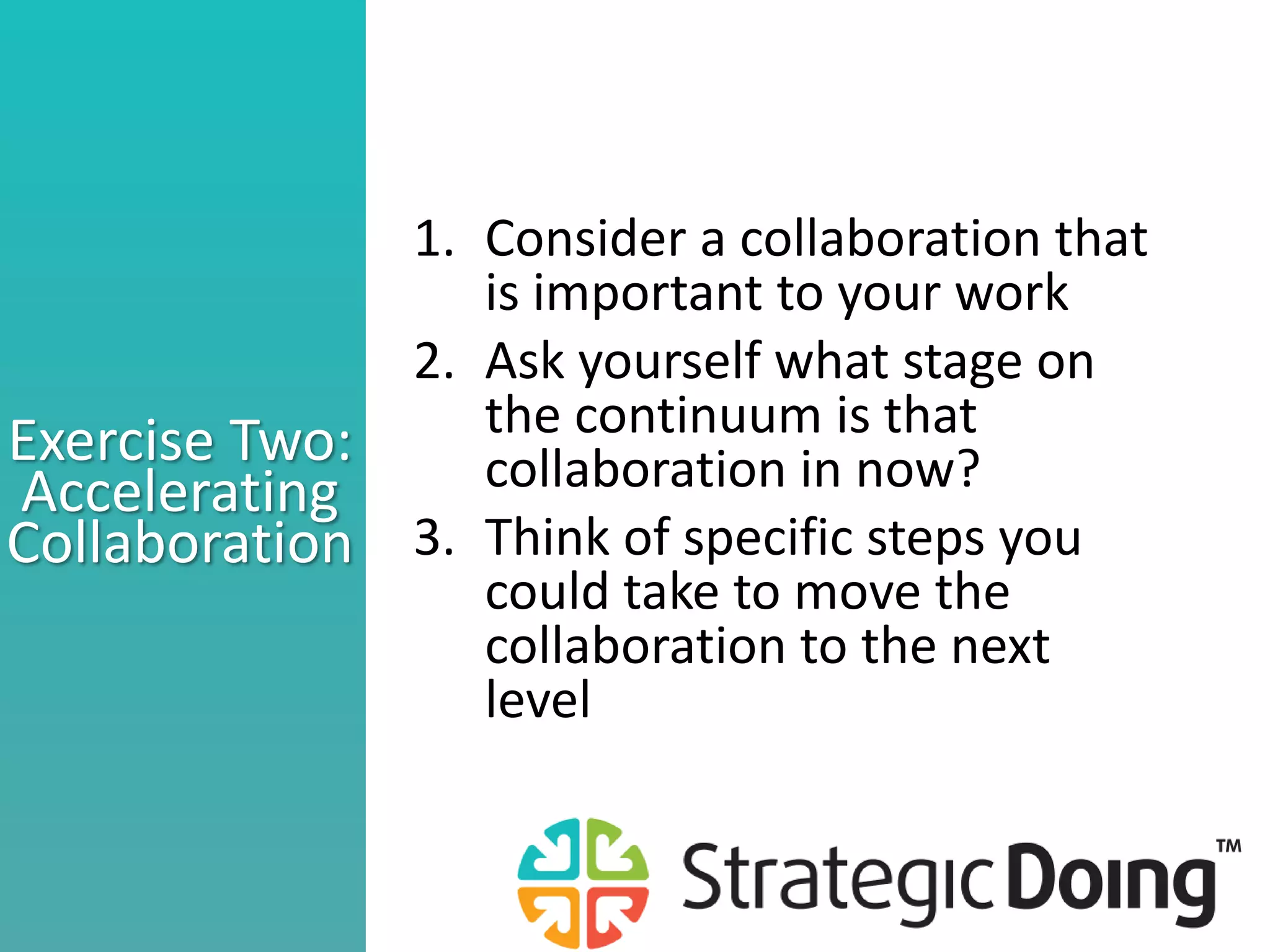 Exercise Two:
Accelerating
Collaboration
1. Consider a collaboration that
is important to your work
2. Ask yourself what stage on
the continuum is that
collaboration in now?
3. Think of specific steps you
could take to move the
collaboration to the next
level
 