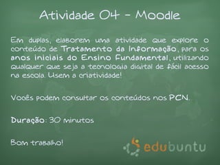 Atividade 04 - Moodle
Em duplas, elaborem uma atividade que explore o
conteúdo de Tratamento da Informação, para os
anos iniciais do Ensino Fundamental, utilizando
qualquer que seja a tecnologia digital de fácil acesso
na escola. Usem a criatividade!


Vocês podem consultar os conteúdos nos PCN.


Duração: 30 minutos


Bom trabalho!
 