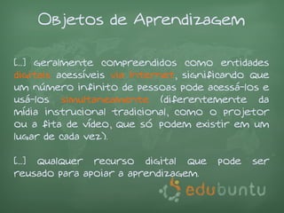 Objetos de Aprendizagem

[...] geralmente compreendidos como entidades
digitais acessíveis via Internet, significando que
um número infinito de pessoas pode acessá-los e
usá-los simultaneamente (diferentemente da
mídia instrucional tradicional, como o projetor
ou a fita de vídeo, que só podem existir em um
lugar de cada vez).

[...] qualquer recurso digital que     pode   ser
reusado para apoiar a aprendizagem.
 
