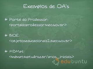 Exemplos de OA's

* Portal do Professor:
  <portaldoprofessor.mec.gov.br>

* BIOE:
  <objetoseducacionais2.mec.gov.br>

* MDMat:
  <mdmat.mat.ufrgs.br/anos_iniciais>
 