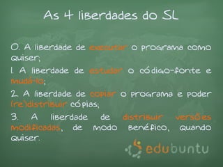 As 4 liberdades do SL

0. A liberdade de executar o programa como
quiser;
1. A liberdade de estudar o código-fonte e
mudá-lo;
2. A liberdade de copiar o programa e poder
(re)distribuir cópias;
3. A liberdade de distribuir versões
modificadas, de modo benéfico, quando
quiser.
 