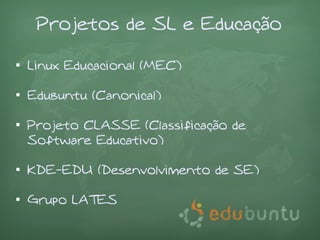 Projetos de SL e Educação


    Linux Educacional (MEC)


    Edubuntu (Canonical)


    Projeto CLASSE (Classificação de
    Software Educativo)


    KDE-EDU (Desenvolvimento de SE)


    Grupo LATES
 