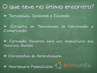 O que teve no último encontro?
* Tecnologias, Sociedade e Educação


* Conceito de Tecnologias da Informação e
Comunicação


* Formação Docente para uso pedagógico dos
recursos digitais


* Concepções de Aprendizagem


* Abordagens Pedagógicas
 