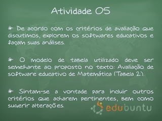 Atividade 05
* De acordo com os critérios de avaliação que
discutimos, explorem os softwares educativos e
façam suas análises.


* O modelo de tabela utilizado deve ser
semelhante ao proposto no texto: Avaliação de
software educativo de Matemática (Tabela 2).


* Sintam-se a vontade para incluir outros
critérios que acharem pertinentes, bem como
sugerir alterações.
 