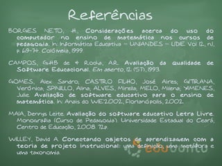 Referências
BORGES NETO, H., Considerações              acerca  do    uso    do
  computador no ensino de matemática nos cursos de
  pedagogia. In: Informática Educativa – UNIANDES – LIDIE Vol 12, n.1,
  p. 69-74. Colômbia, 1999.

CAMPOS, G.H.B de & Rocha, A.R. Avaliação da            qualidade   de
  Software Educacional. Em aberto, 12 (57), 1993.

GOMES, Alex Sandro; CASTRO FILHO, José Aires; GITIRANA,
  Verônica; SPINILLO, Alina; ALVES, Mirella; MELO, Milena; XIMENES,
  Julie. Avaliação de software educativo para o ensino de
  matemática. In: Anais do WIE'2002, Florianópolis, 2002.

MAIA, Dennys Leite. Avaliação do software educativo Letra Livre.
  Monografia (Curso de Pedagogia). Universidade Estadual do Ceará,
  Centro de Educação, 2008. 72p.

WILLEY, David A. Conectando objetos de aprendizagem com a
  teoria de projeto instrucional: uma definição, uma metáfora e
  uma taxonomia.
 