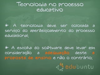 Tecnologia no processo
           educativo

* A tecnologia deve ser colocada a
serviço do aperfeiçoamento do processo
educacional;

* A escolha do software deve levar em
consideração a adequação deste a
proposta de ensino e não o contrário;
 