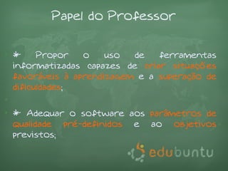 Papel do Professor

• *     Propor   o    uso  de   ferramentas
  informatizadas capazes de criar situações
  favoráveis à aprendizagem e a superação de
  dificuldades;
•
• * Adequar o software aos parâmetros de
  qualidade pré-definidos e ao objetivos
  previstos;
 