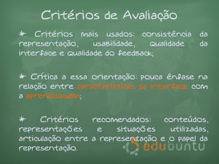 Critérios de Avaliação
• * Critérios mais usados: consistência       da
  representação,     usabilidade, qualidade   da
  interface e qualidade do feedback;
•
• * Crítica a essa orientação: pouca ênfase na
  relação entre características da interface com
  a aprendizagem;
•
• *     Critérios   recomendados:    conteúdos,
  representações     e    situações   utilizadas,
  articulação entre a representação e o papel da
  representação.
 