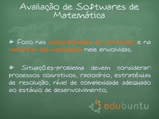 Avaliação de Softwares de
             Matemática

• * Foco nas especificidades do conteúdo e na
  natureza das habilidades nele envolvidas;
•
• * Situações-problema devem considerar:
  processos cognitivos, raciocínio, estratégias
  de resolução, nível de complexidade adequado
  ao estágio de desenvolvimento;
 