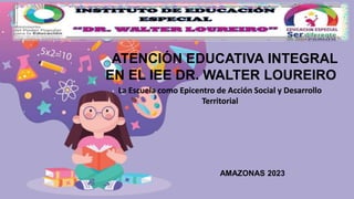 ATENCIÓN EDUCATIVA INTEGRAL
EN EL IEE DR. WALTER LOUREIRO
AMAZONAS 2023
La Escuela como Epicentro de Acción Social y Desarrollo
Territorial
 