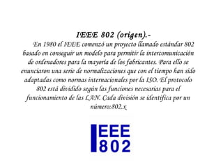   IEEE 802 (origen).-  En 1980 el IEEE comenzó un proyecto llamado estándar 802 basado en conseguir un modelo para permitir la intercomunicación de ordenadores para la mayoría de los fabricantes. Para ello se enunciaron una serie de normalizaciones que con el tiempo han sido adaptadas como normas internacionales por la ISO. El protocolo 802 está dividido según las funciones necesarias para el funcionamiento de las LAN. Cada división se identifica por un número:802.x 