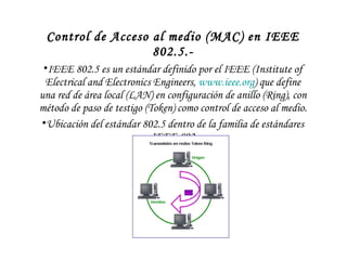 Control de Acceso al medio (MAC) en IEEE 802.5.- IEEE 802.5 es un estándar definido por el IEEE (Institute of Electrical and Electronics Engineers,  www.ieee.org ) que define una red de área local (LAN) en configuración de anillo (Ring), con método de paso de testigo (Token) como control de acceso al medio. Ubicación del estándar 802.5 dentro de la familia de estándares IEEE 802 