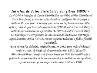 Interfaz de datos distribuida por fibras FDDI.-   La FDDI o Interfaz de Datos Distribuidos por Fibra (Fiber Distributed Data Interfaces), es una interfaz de red en configuración de simple o doble anillo, con paso de testigo, que puede ser implementada con fibra óptica, cable de par trenzado apantallado (STP-Shielded Twisted Pair), o cable de par trenzado sin apantallar (UTP-Unshielded Twisted Pair). La tecnología FDDI permite la transmisión de los datos a 100 Mbps., según la norma ANSI X3T9.5, con un esquema tolerante a fallos, flexible y escalable. Esta norma fue definida, originalmente, en 1982, para redes de hasta 7 nodos y 1 Km. de longitud, denominada como LDDI (Locally Distributed Data Interfaces). Sin embargo, en 1986 fue modificada y publicada como borrador de la norma actual, e inmediatamente aprobada, apareciendo los primeros productos comerciales en 1990. 